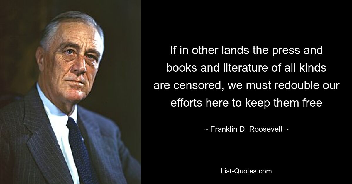 If in other lands the press and books and literature of all kinds are censored, we must redouble our efforts here to keep them free — © Franklin D. Roosevelt