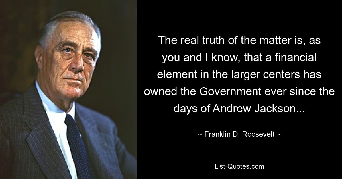 The real truth of the matter is, as you and I know, that a financial element in the larger centers has owned the Government ever since the days of Andrew Jackson... — © Franklin D. Roosevelt