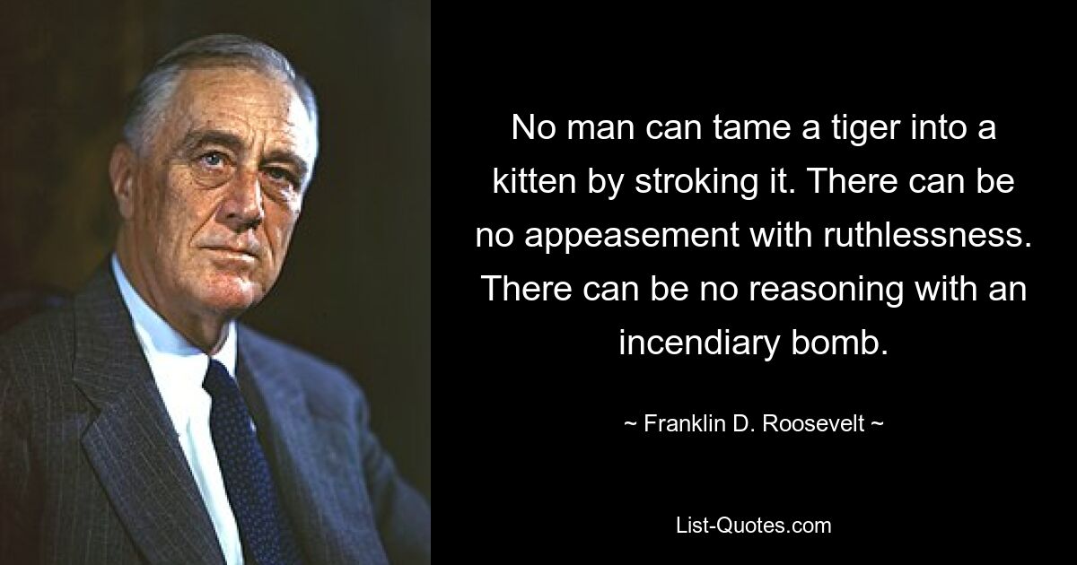 No man can tame a tiger into a kitten by stroking it. There can be no appeasement with ruthlessness. There can be no reasoning with an incendiary bomb. — © Franklin D. Roosevelt