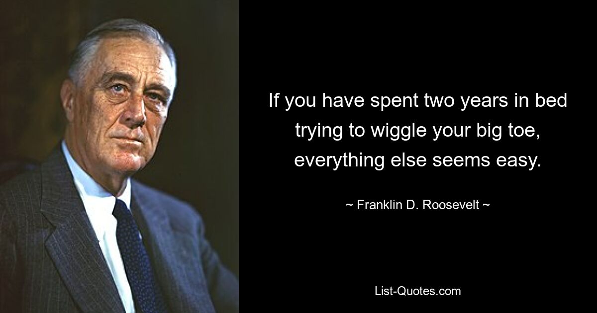 If you have spent two years in bed trying to wiggle your big toe, everything else seems easy. — © Franklin D. Roosevelt