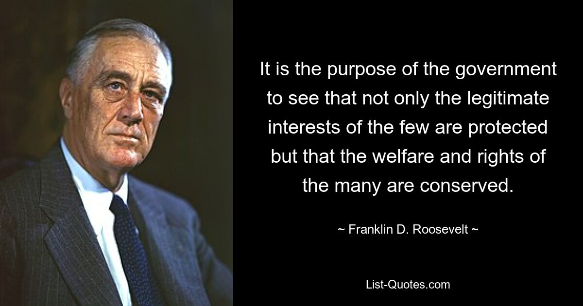 It is the purpose of the government to see that not only the legitimate interests of the few are protected but that the welfare and rights of the many are conserved. — © Franklin D. Roosevelt