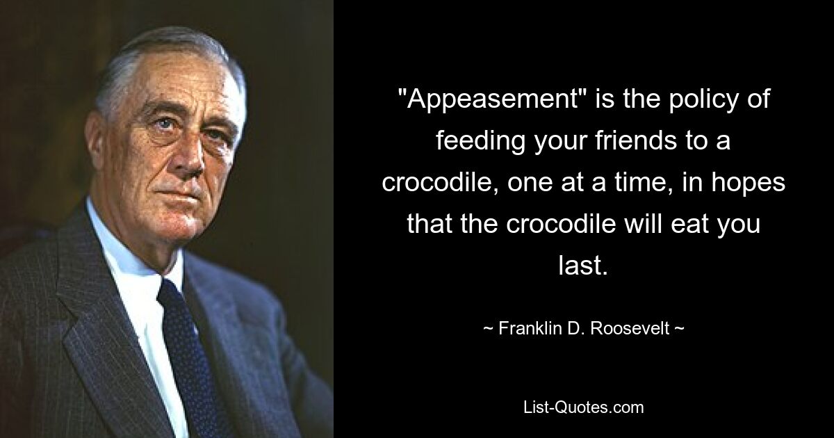 "Appeasement" is the policy of feeding your friends to a crocodile, one at a time, in hopes that the crocodile will eat you last. — © Franklin D. Roosevelt