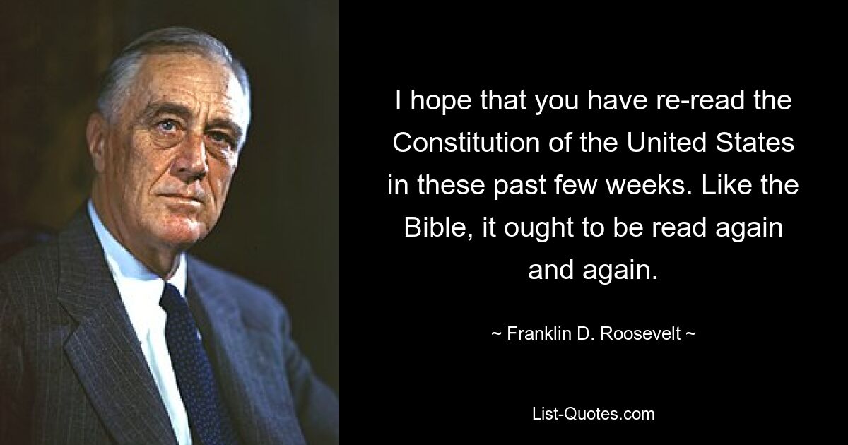 I hope that you have re-read the Constitution of the United States in these past few weeks. Like the Bible, it ought to be read again and again. — © Franklin D. Roosevelt