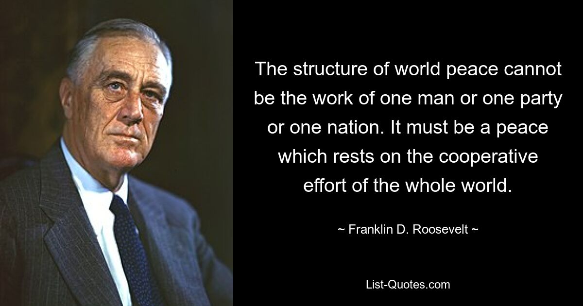 The structure of world peace cannot be the work of one man or one party or one nation. It must be a peace which rests on the cooperative effort of the whole world. — © Franklin D. Roosevelt