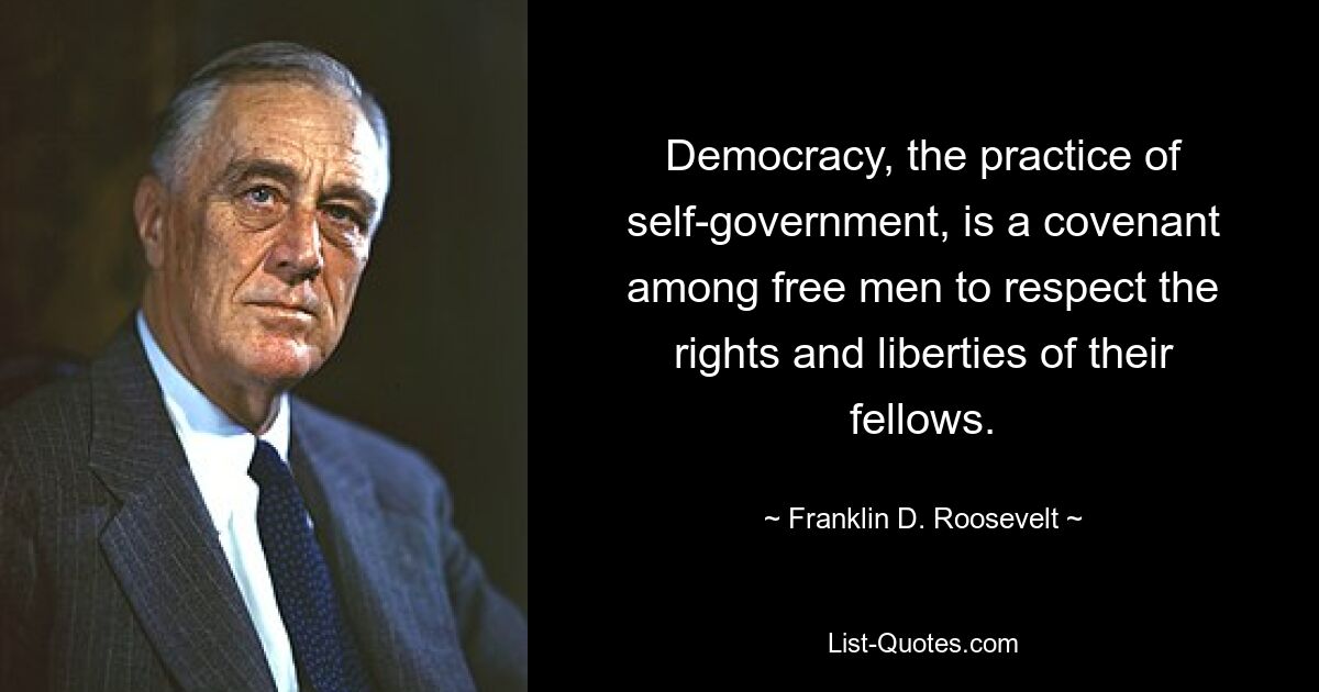 Democracy, the practice of self-government, is a covenant among free men to respect the rights and liberties of their fellows. — © Franklin D. Roosevelt