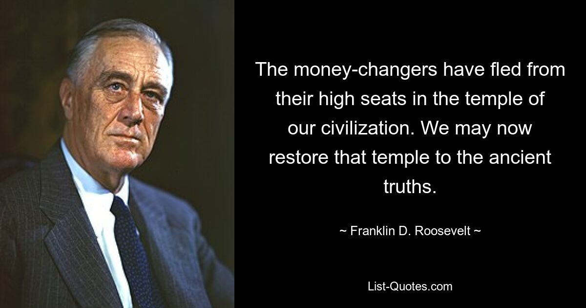 The money-changers have fled from their high seats in the temple of our civilization. We may now restore that temple to the ancient truths. — © Franklin D. Roosevelt