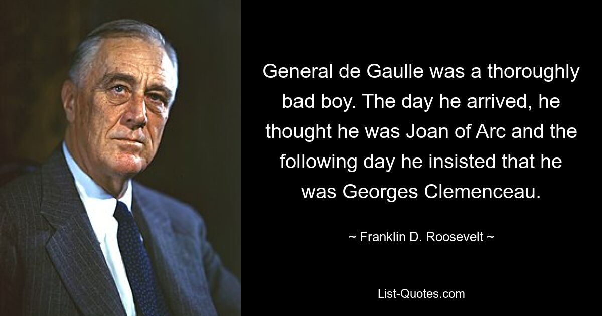 General de Gaulle was a thoroughly bad boy. The day he arrived, he thought he was Joan of Arc and the following day he insisted that he was Georges Clemenceau. — © Franklin D. Roosevelt