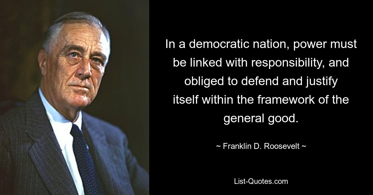 In a democratic nation, power must be linked with responsibility, and obliged to defend and justify itself within the framework of the general good. — © Franklin D. Roosevelt