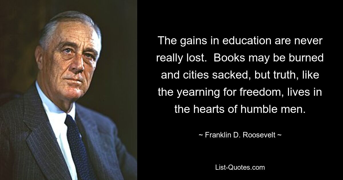 The gains in education are never really lost.  Books may be burned and cities sacked, but truth, like the yearning for freedom, lives in the hearts of humble men. — © Franklin D. Roosevelt