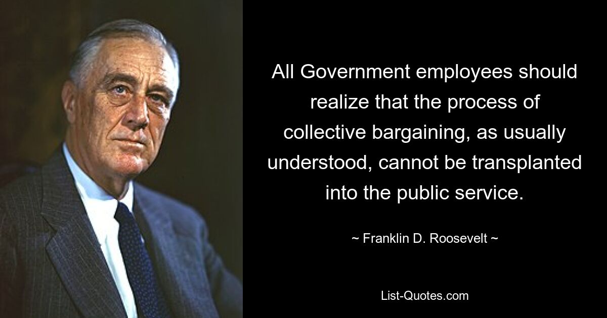 All Government employees should realize that the process of collective bargaining, as usually understood, cannot be transplanted into the public service. — © Franklin D. Roosevelt