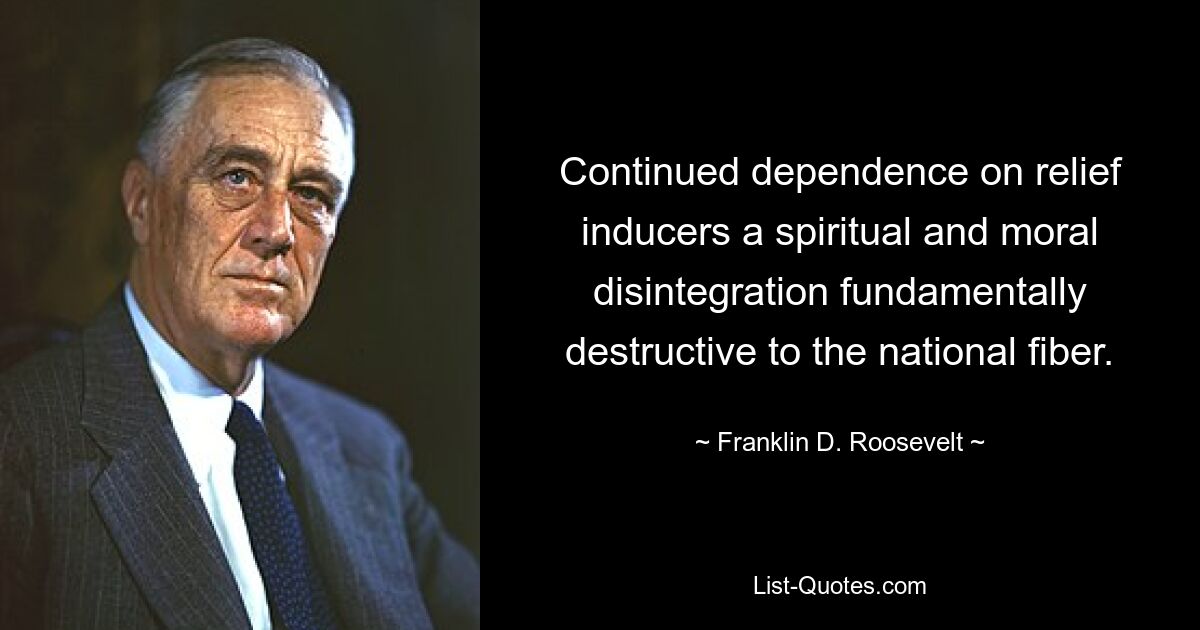 Continued dependence on relief inducers a spiritual and moral disintegration fundamentally destructive to the national fiber. — © Franklin D. Roosevelt