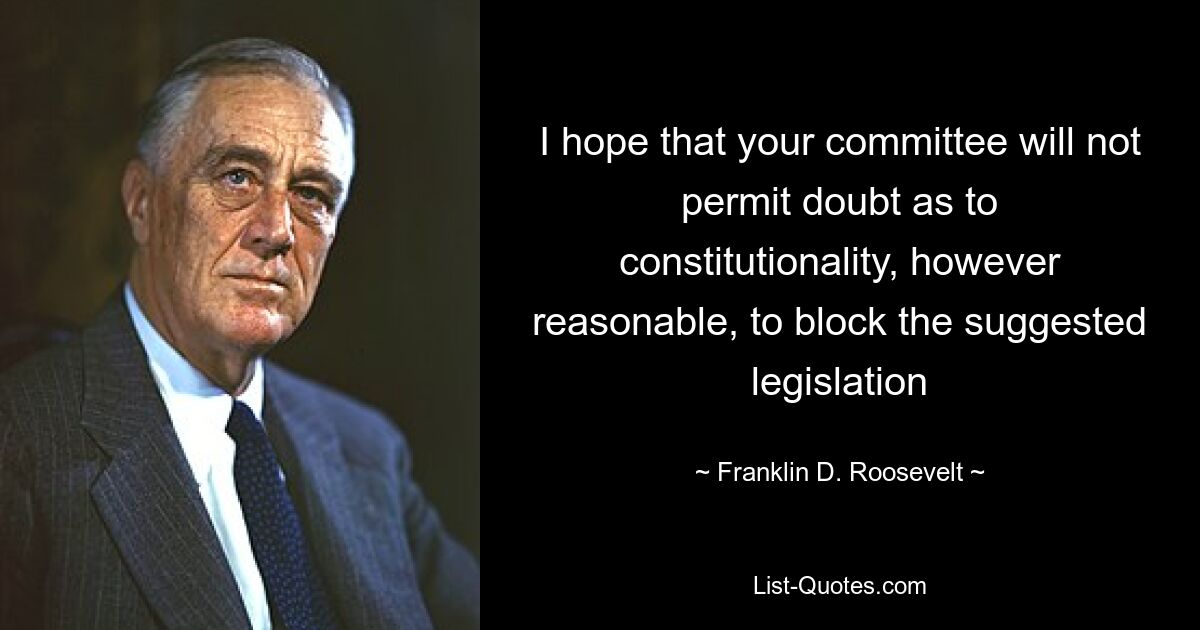 I hope that your committee will not permit doubt as to constitutionality, however reasonable, to block the suggested legislation — © Franklin D. Roosevelt