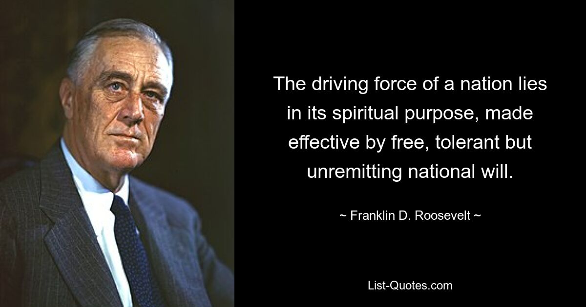 The driving force of a nation lies in its spiritual purpose, made effective by free, tolerant but unremitting national will. — © Franklin D. Roosevelt