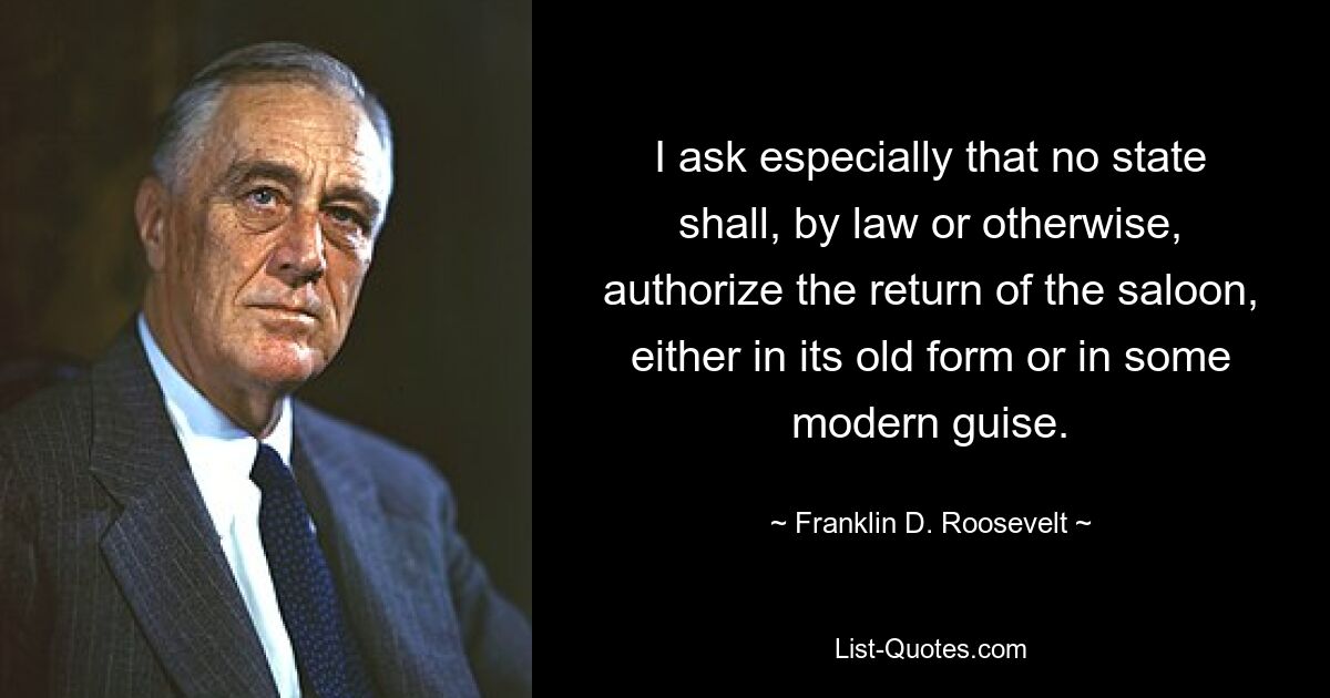 I ask especially that no state shall, by law or otherwise, authorize the return of the saloon, either in its old form or in some modern guise. — © Franklin D. Roosevelt