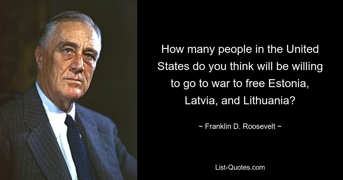 How many people in the United States do you think will be willing to go to war to free Estonia, Latvia, and Lithuania? — © Franklin D. Roosevelt