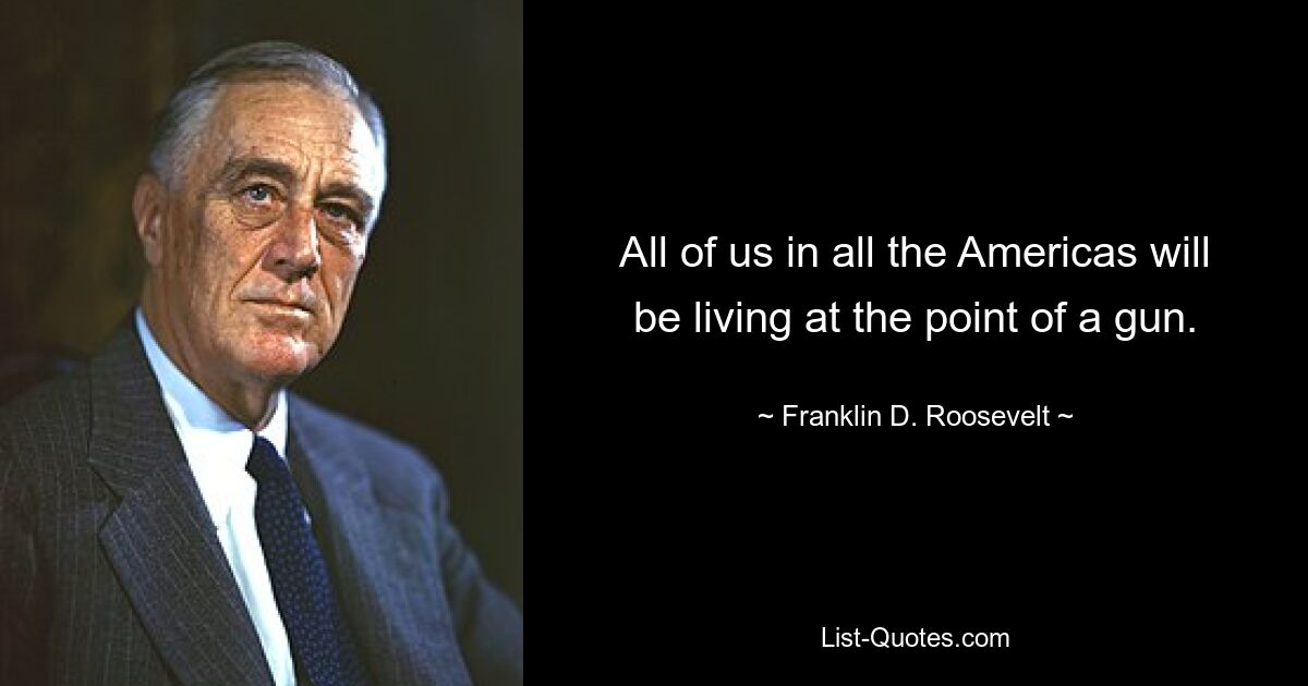 All of us in all the Americas will be living at the point of a gun. — © Franklin D. Roosevelt