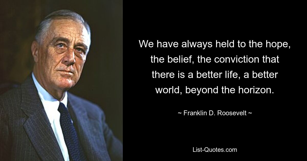 We have always held to the hope, the belief, the conviction that there is a better life, a better world, beyond the horizon. — © Franklin D. Roosevelt