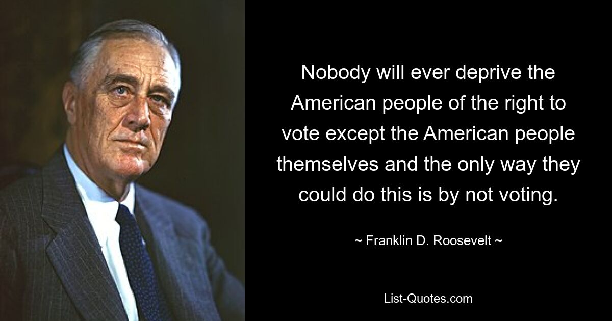 Nobody will ever deprive the American people of the right to vote except the American people themselves and the only way they could do this is by not voting. — © Franklin D. Roosevelt