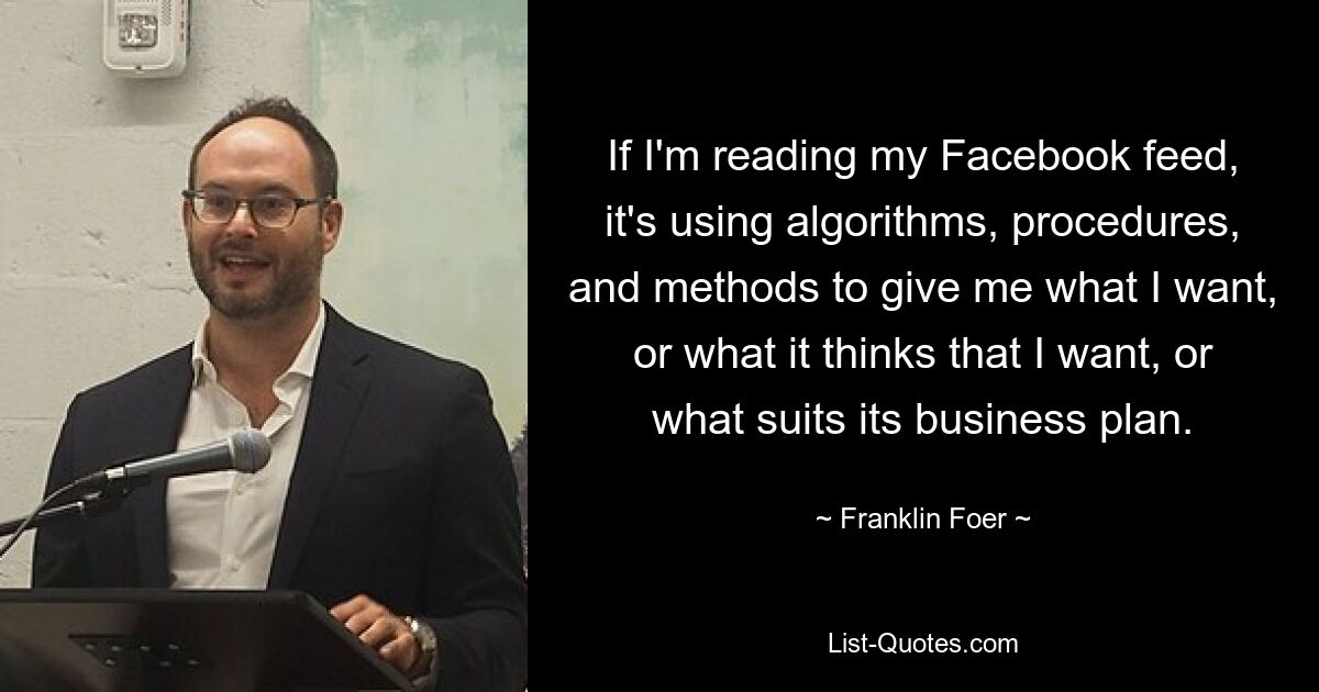 If I'm reading my Facebook feed, it's using algorithms, procedures, and methods to give me what I want, or what it thinks that I want, or what suits its business plan. — © Franklin Foer