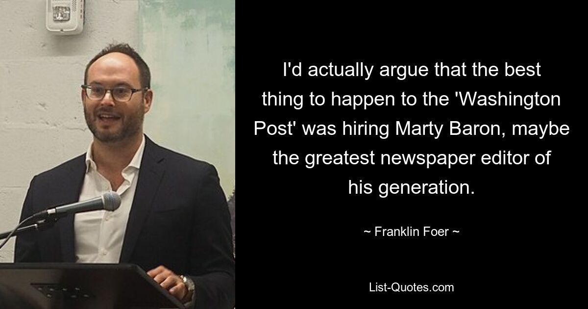 I'd actually argue that the best thing to happen to the 'Washington Post' was hiring Marty Baron, maybe the greatest newspaper editor of his generation. — © Franklin Foer