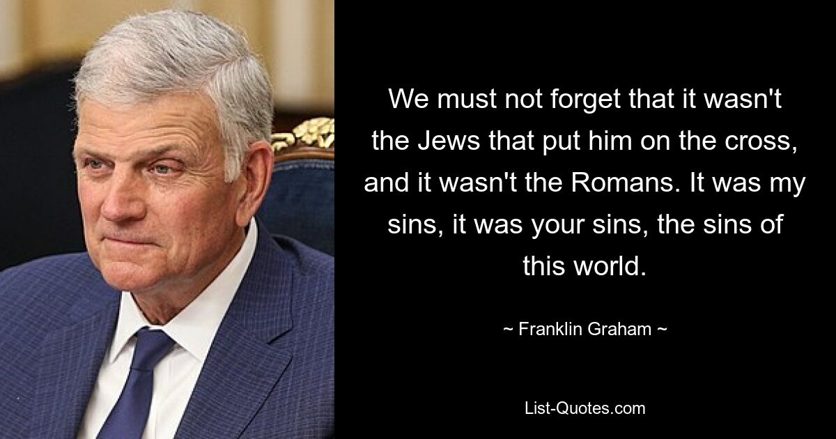 We must not forget that it wasn't the Jews that put him on the cross, and it wasn't the Romans. It was my sins, it was your sins, the sins of this world. — © Franklin Graham