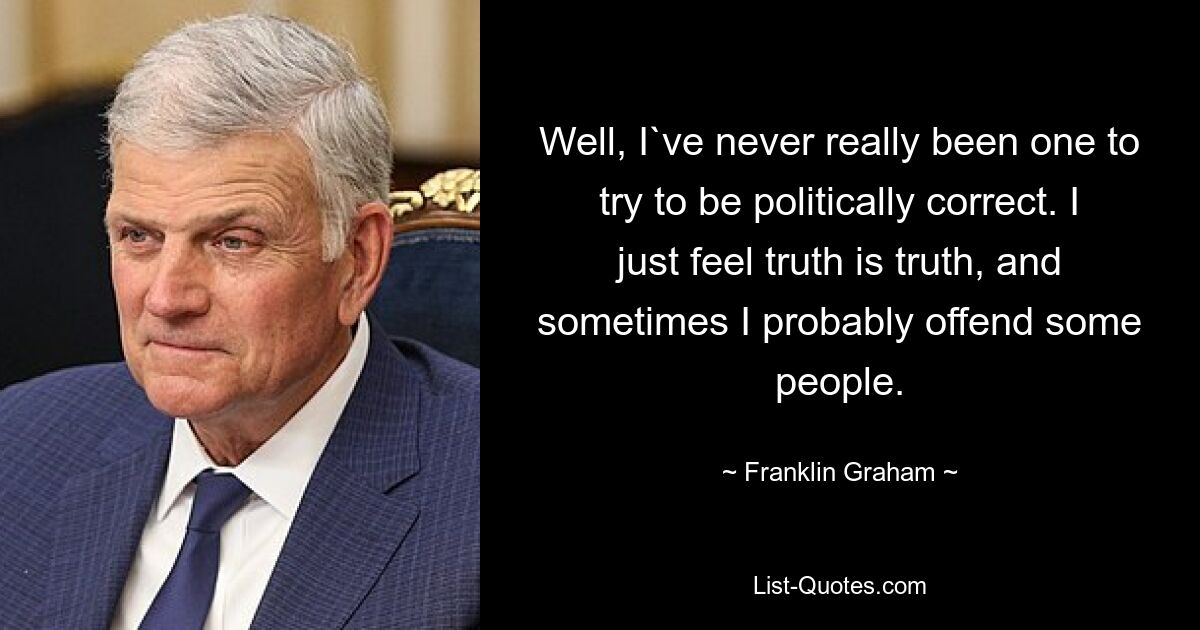 Well, I`ve never really been one to try to be politically correct. I just feel truth is truth, and sometimes I probably offend some people. — © Franklin Graham