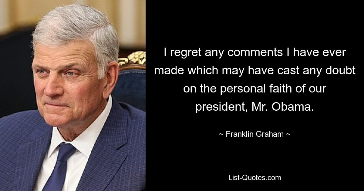 I regret any comments I have ever made which may have cast any doubt on the personal faith of our president, Mr. Obama. — © Franklin Graham