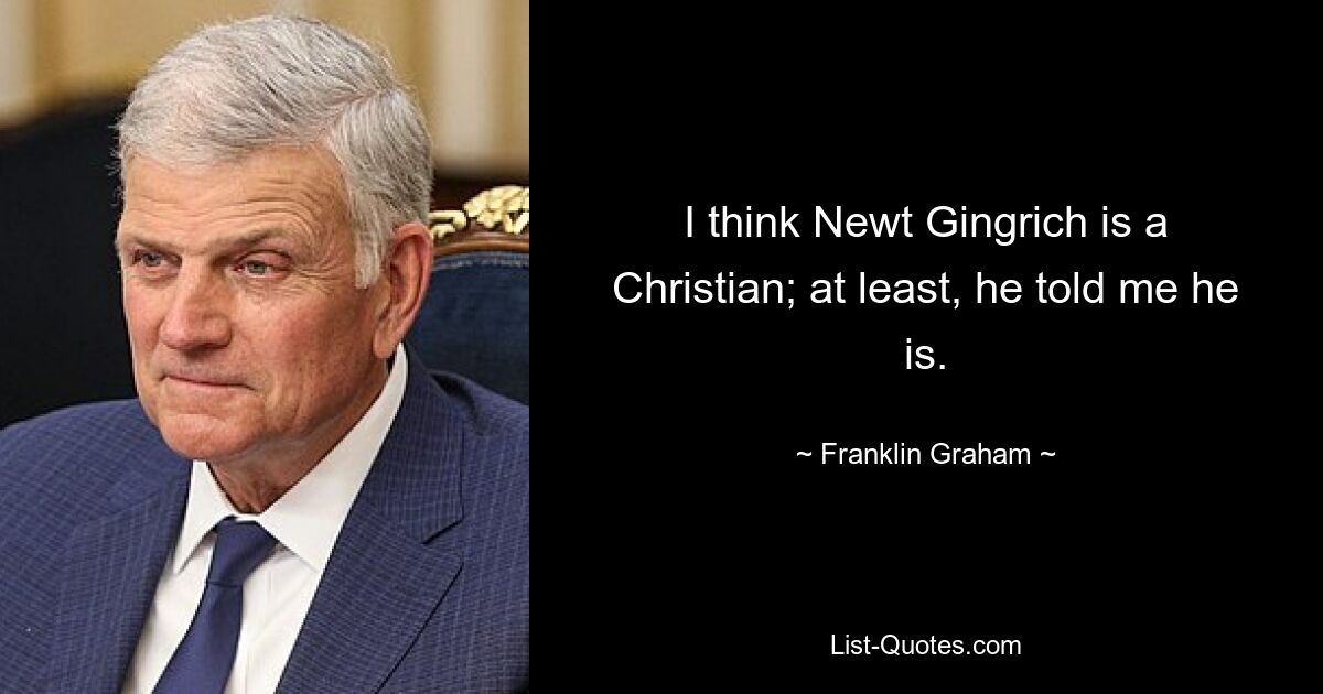 I think Newt Gingrich is a Christian; at least, he told me he is. — © Franklin Graham