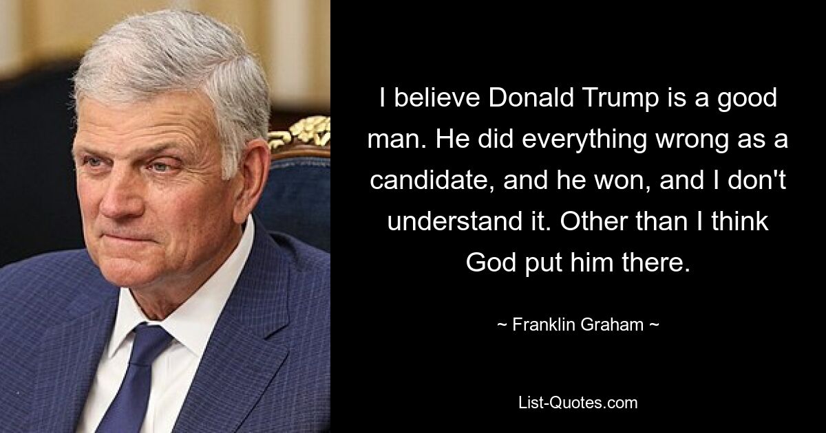 I believe Donald Trump is a good man. He did everything wrong as a candidate, and he won, and I don't understand it. Other than I think God put him there. — © Franklin Graham