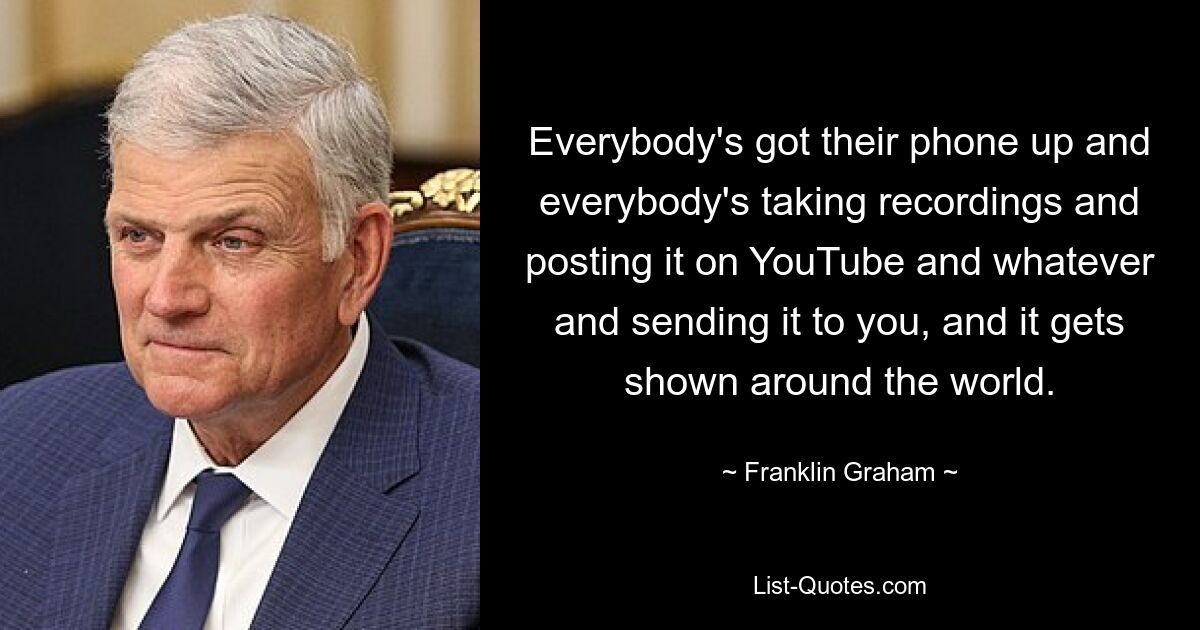 Everybody's got their phone up and everybody's taking recordings and posting it on YouTube and whatever and sending it to you, and it gets shown around the world. — © Franklin Graham