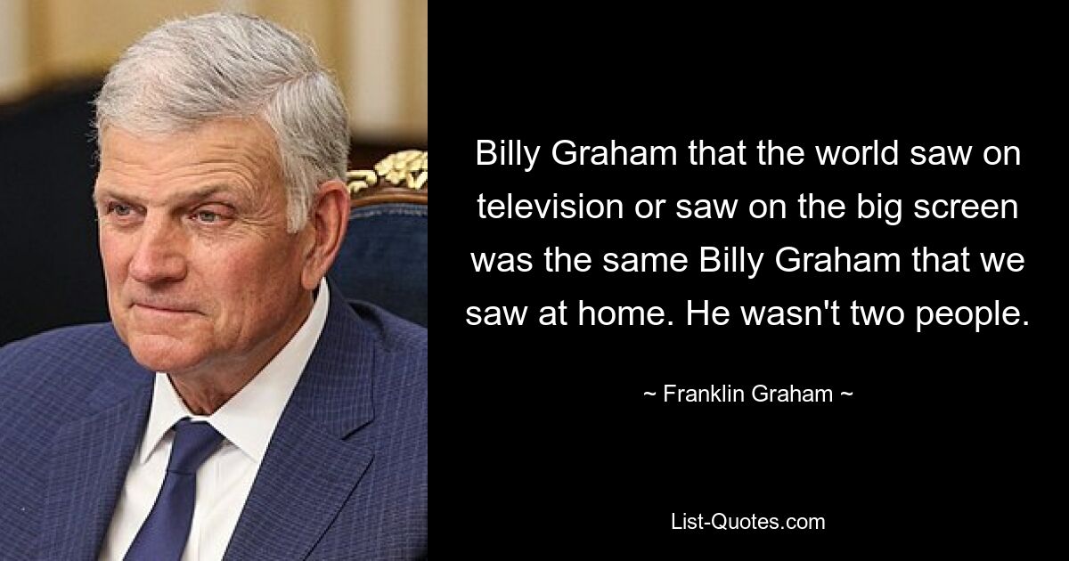 Billy Graham that the world saw on television or saw on the big screen was the same Billy Graham that we saw at home. He wasn't two people. — © Franklin Graham