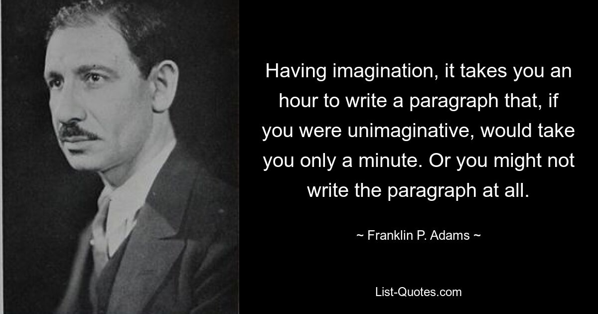 Having imagination, it takes you an hour to write a paragraph that, if you were unimaginative, would take you only a minute. Or you might not write the paragraph at all. — © Franklin P. Adams