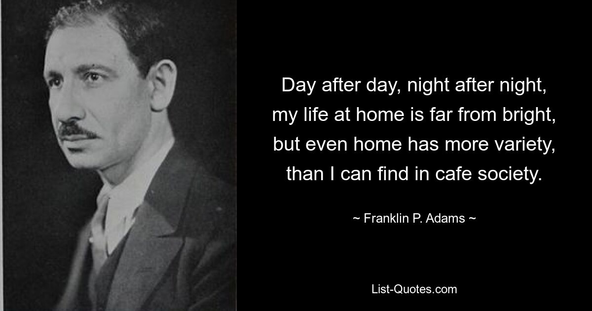 Day after day, night after night, my life at home is far from bright, but even home has more variety, than I can find in cafe society. — © Franklin P. Adams