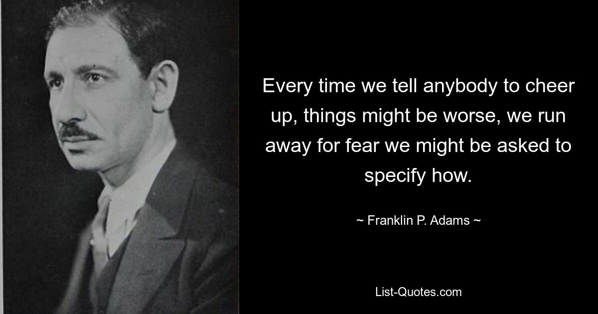 Every time we tell anybody to cheer up, things might be worse, we run away for fear we might be asked to specify how. — © Franklin P. Adams