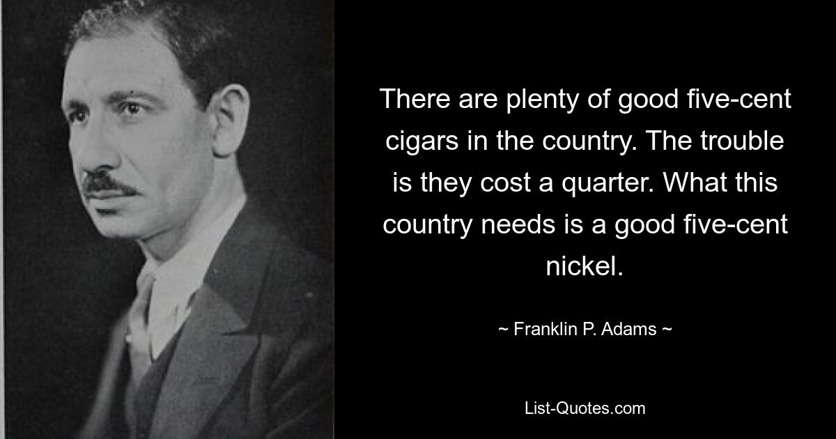 There are plenty of good five-cent cigars in the country. The trouble is they cost a quarter. What this country needs is a good five-cent nickel. — © Franklin P. Adams