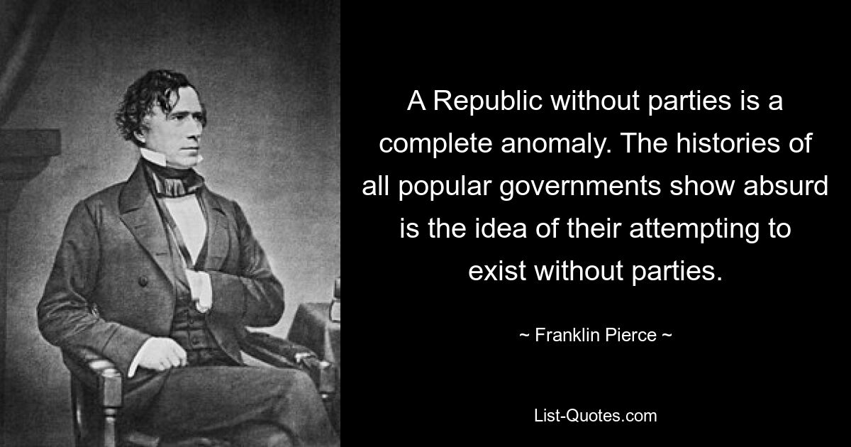 A Republic without parties is a complete anomaly. The histories of all popular governments show absurd is the idea of their attempting to exist without parties. — © Franklin Pierce