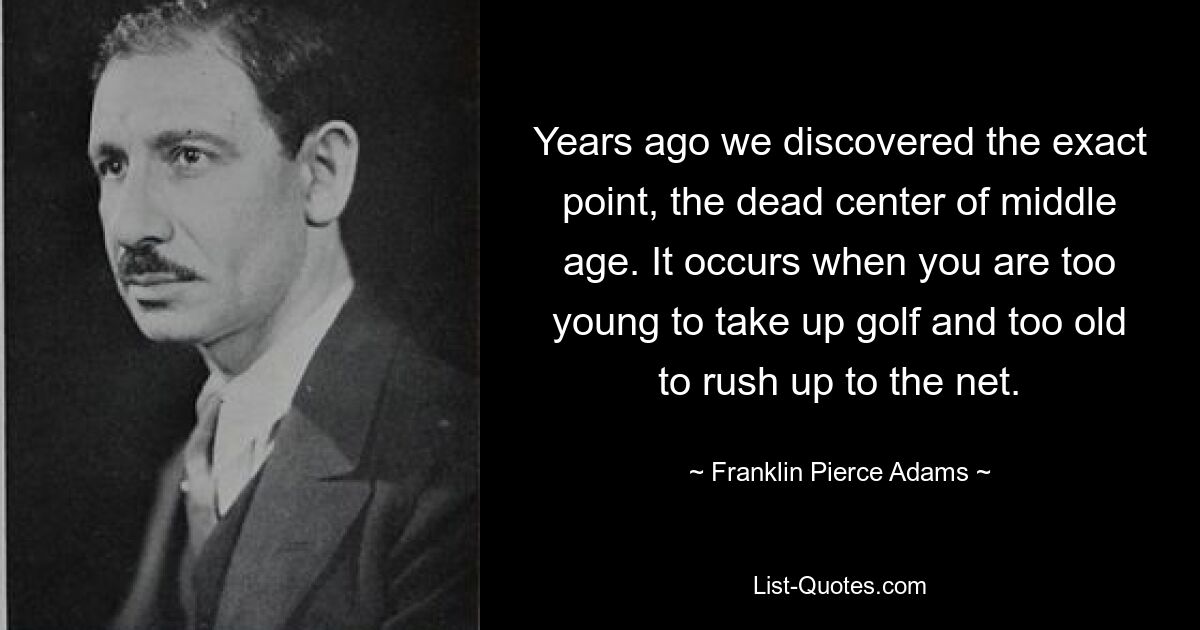 Years ago we discovered the exact point, the dead center of middle age. It occurs when you are too young to take up golf and too old to rush up to the net. — © Franklin Pierce Adams