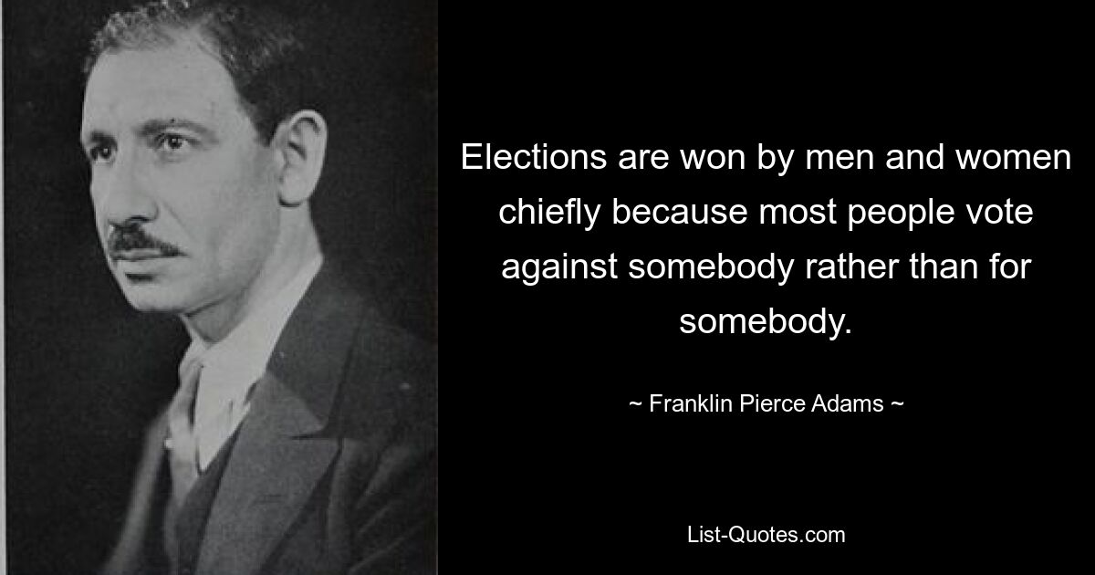 Elections are won by men and women chiefly because most people vote against somebody rather than for somebody. — © Franklin Pierce Adams