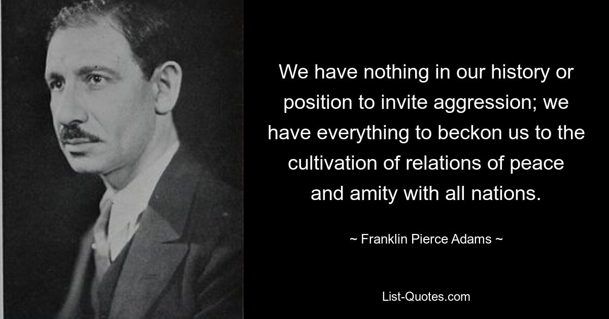 We have nothing in our history or position to invite aggression; we have everything to beckon us to the cultivation of relations of peace and amity with all nations. — © Franklin Pierce Adams