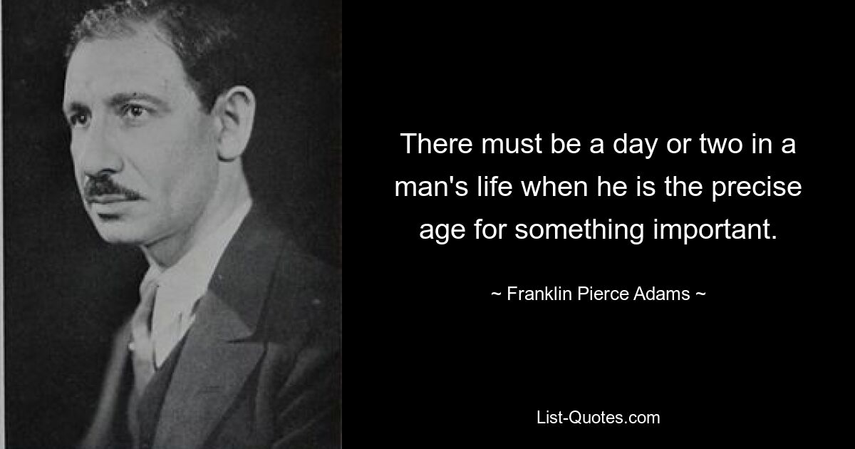 There must be a day or two in a man's life when he is the precise age for something important. — © Franklin Pierce Adams