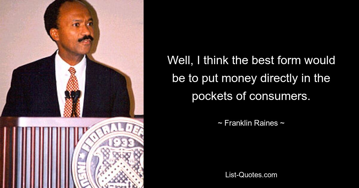 Well, I think the best form would be to put money directly in the pockets of consumers. — © Franklin Raines