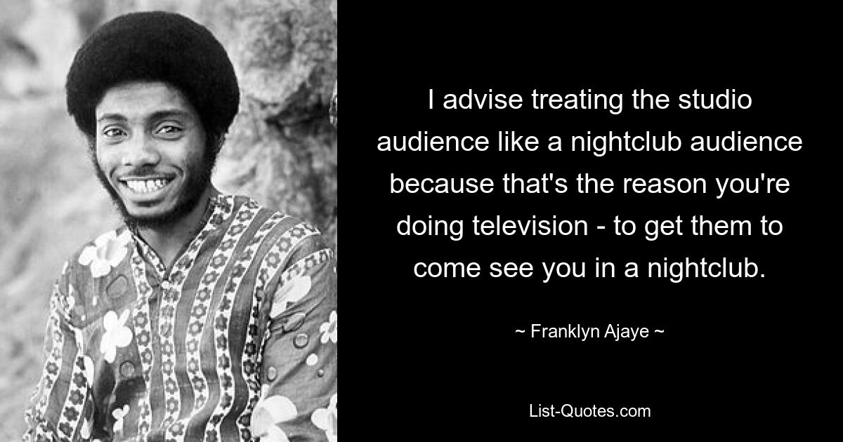 I advise treating the studio audience like a nightclub audience because that's the reason you're doing television - to get them to come see you in a nightclub. — © Franklyn Ajaye