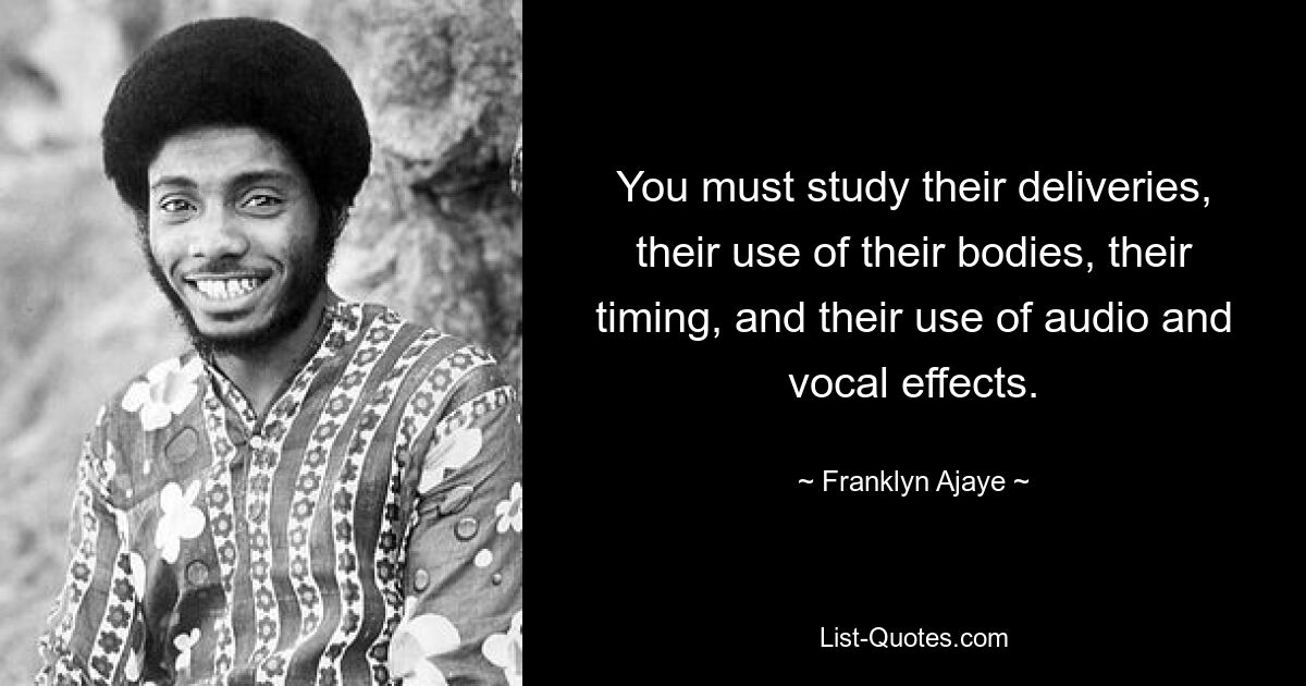 You must study their deliveries, their use of their bodies, their timing, and their use of audio and vocal effects. — © Franklyn Ajaye