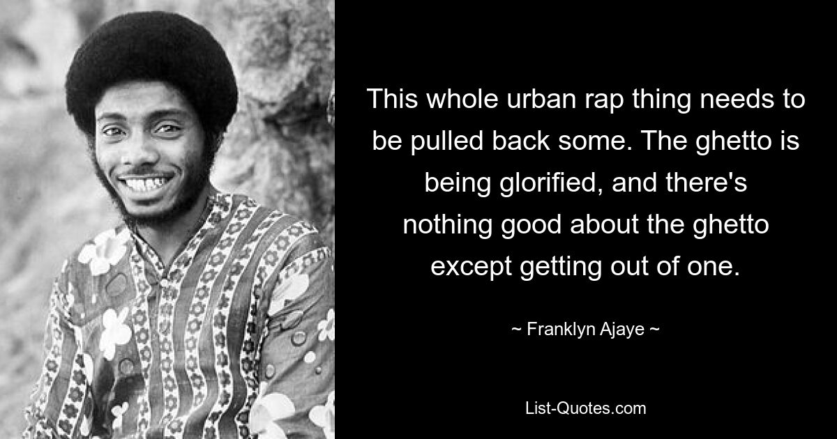 This whole urban rap thing needs to be pulled back some. The ghetto is being glorified, and there's nothing good about the ghetto except getting out of one. — © Franklyn Ajaye