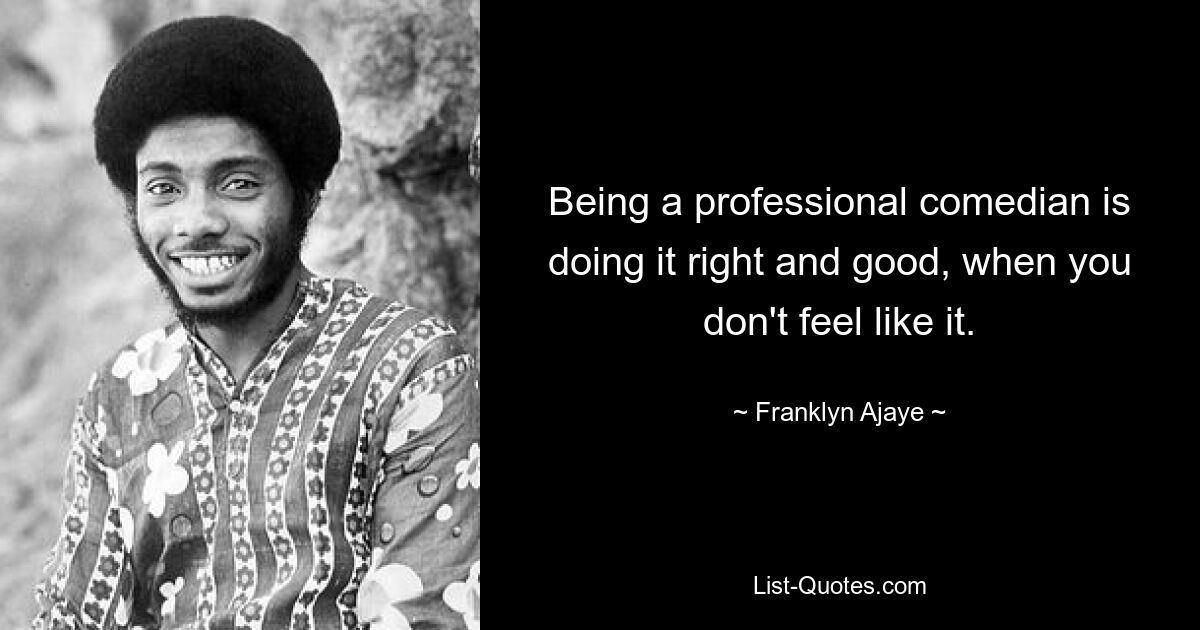 Being a professional comedian is doing it right and good, when you don't feel like it. — © Franklyn Ajaye