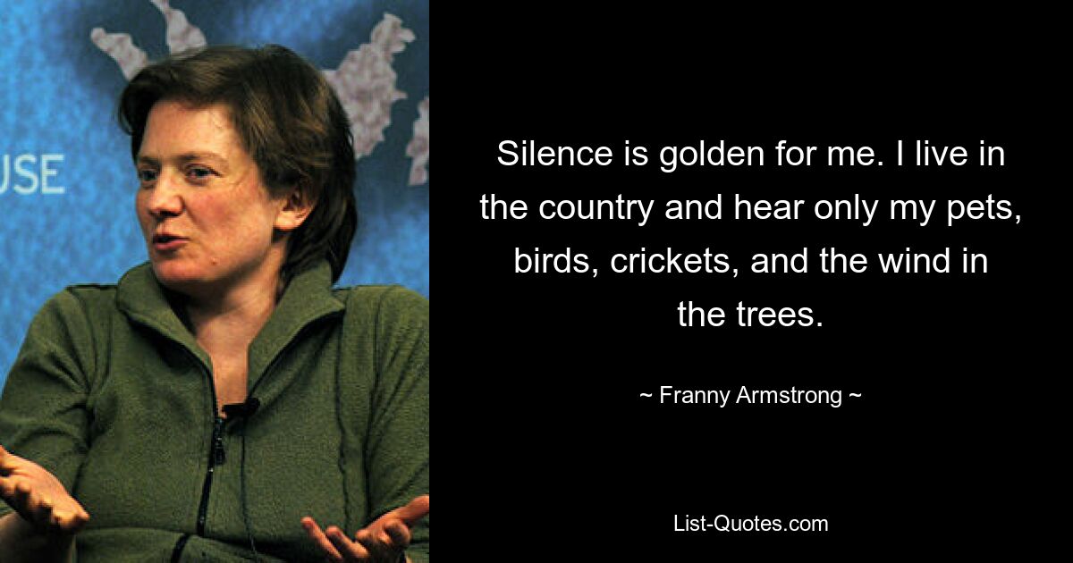 Silence is golden for me. I live in the country and hear only my pets, birds, crickets, and the wind in the trees. — © Franny Armstrong