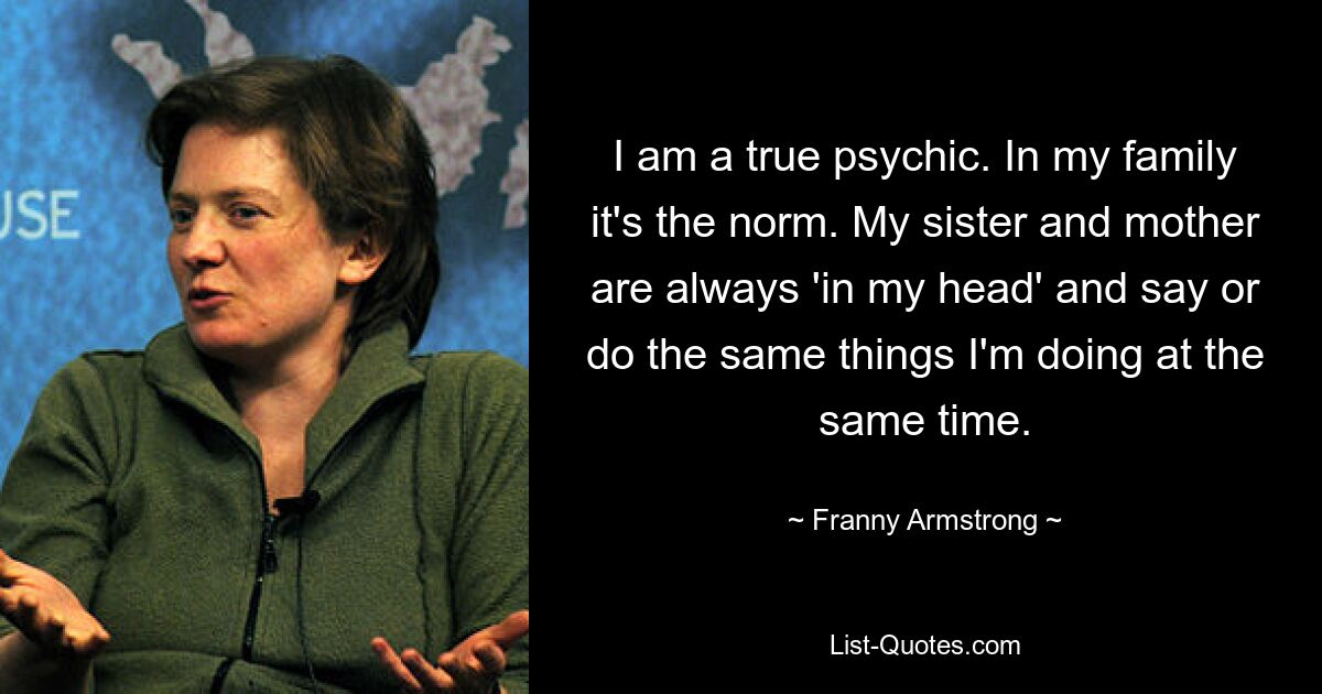 I am a true psychic. In my family it's the norm. My sister and mother are always 'in my head' and say or do the same things I'm doing at the same time. — © Franny Armstrong