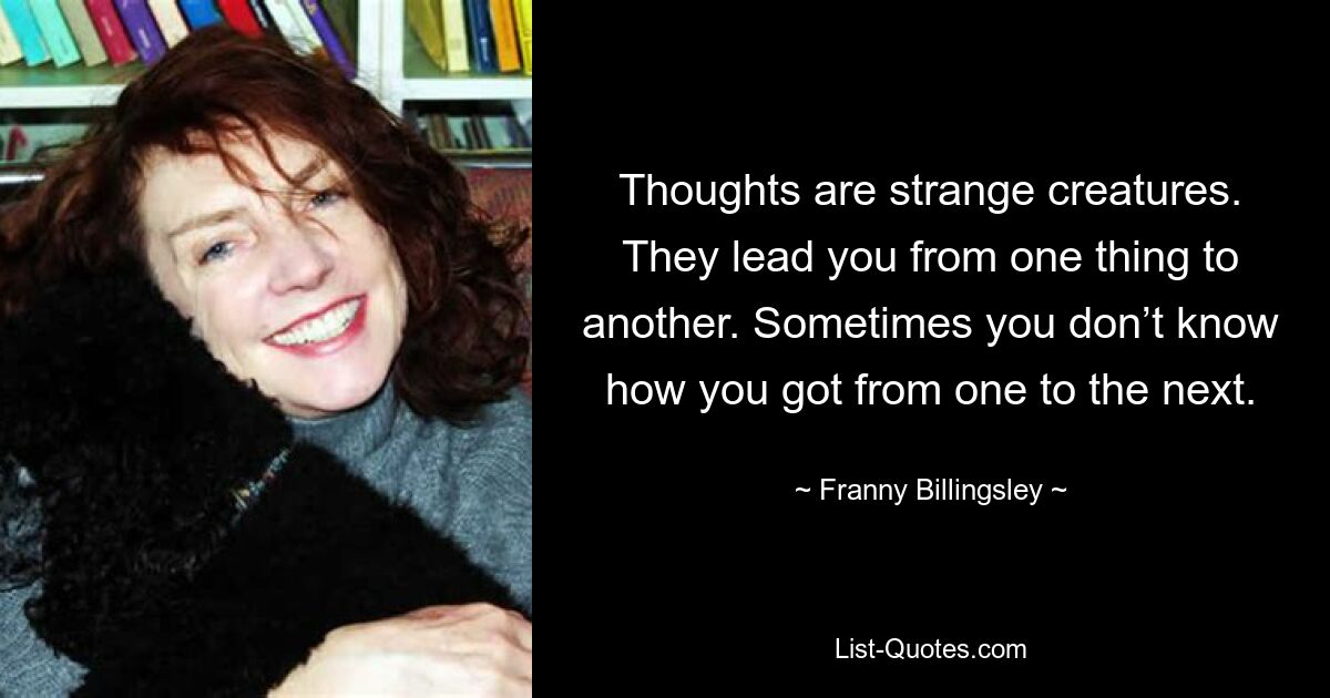 Thoughts are strange creatures. They lead you from one thing to another. Sometimes you don’t know how you got from one to the next. — © Franny Billingsley