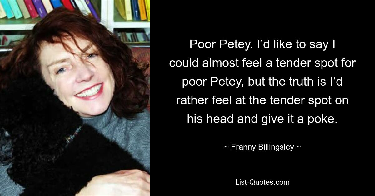 Poor Petey. I’d like to say I could almost feel a tender spot for poor Petey, but the truth is I’d rather feel at the tender spot on his head and give it a poke. — © Franny Billingsley