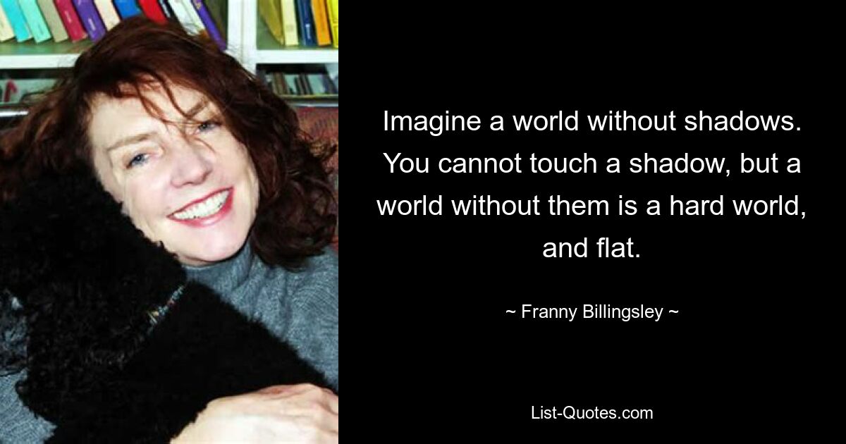 Imagine a world without shadows. You cannot touch a shadow, but a world without them is a hard world, and flat. — © Franny Billingsley